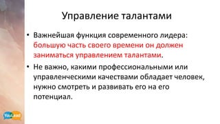 Управление талантами
• Важнейшая функция современного лидера:
большую часть своего времени он должен
заниматься управлением талантами.
• Не важно, какими профессиональными или
управленческими качествами обладает человек,
нужно смотреть и развивать его на его
потенциал.
 