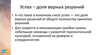 Успех – доля верных решений
• А что такое в конечном счете успех — это доля
верных решений от общего количества принятых
решений.
• Для скорости и минимизации ошибок нужны
небольшие команды с развитой горизонтальной
культурой, основанной на доверии и
сотрудничестве.
 