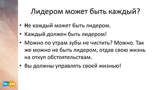 Лидером может быть каждый?
• Не каждый может быть лидером.
• Каждый должен быть лидером!
• Можно по утрам зубы не чистить? Можно. Так
же можно не быть лидером, отдав свою жизнь
на откуп обстоятельствам.
• Вы должны управлять своей жизнью!
 