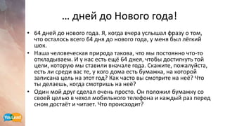 … дней до Нового года!
• 64 дней до нового года. Я, когда вчера услышал фразу о том,
что осталось всего 64 дня до нового года, у меня был лёгкий
шок.
• Наша человеческая природа такова, что мы постоянно что-то
откладываем. И у нас есть ещё 64 днея, чтобы достигнуть той
цели, которую мы ставили вначале года. Скажите, пожалуйста,
есть ли среди вас те, у кого дома есть бумажка, на которой
записана цель на этот год? Как часто вы смотрите на неё? Что
ты делаешь, когда смотришь на неё?
• Один мой друг сделал очень просто. Он положил бумажку со
своей целью в чехол мобильного телефона и каждый раз перед
сном достаёт и читает. Что происходит?
 