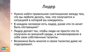 Лидер
• Нужно найти правильное соотношение между тем,
что вы любите делать, тем, что получается и
ситуацией в которой вы находитесь.
• В каждом человеке есть лидер, разве кто-то хочет
быть отстающим?
• Лидер делает так, чтобы люди не просто что-то
получали из внешней среды, а активизировали в
себе свои собственные таланты.
• Возможно быть многие о своих талантах даже не
подозревают.
 