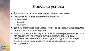 Ловушка успеха
• Делайте то, что вы считаете для себя правильным.
• Смотрите как ваше поведение влияет на:
– Ситуацию
– Людей
– Культуру
• Если вы получаете на выходе не то, что вы хотели, необходимо
подстраиваться под ситуацию.
• Не попадайте в ловушку успеха. Если вы вчера делали, что то и
это сработало, то сегодня ситуация изменилась, и вам
необходимо это понять, а не продолжать делать как вчера.
Почему же не получается? Нужно использовать новые
инструменты.
 