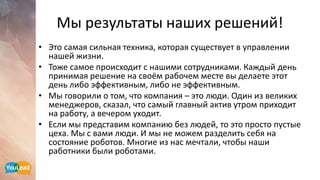 Мы результаты наших решений!
• Это самая сильная техника, которая существует в управлении
нашей жизни.
• Тоже самое происходит с нашими сотрудниками. Каждый день
принимая решение на своём рабочем месте вы делаете этот
день либо эффективным, либо не эффективным.
• Мы говорили о том, что компания – это люди. Один из великих
менеджеров, сказал, что самый главный актив утром приходит
на работу, а вечером уходит.
• Если мы представим компанию без людей, то это просто пустые
цеха. Мы с вами люди. И мы не можем разделить себя на
состояние роботов. Многие из нас мечтали, чтобы наши
работники были роботами.
 