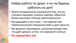 Найди работу по душе, и ты не будешь
работать ни дня!
• Ищите возможности заниматься тем, что вы
считаете важным, учитесь новому, обретите
более высокую степень ответственности
• Вкладывайте в все силы – это сделает вас
первоклассными специалистами и даст деньги!
• Вы должны чувствовать различия между тем,
что даёт деньги, и тем, что приносит счастье.
• Не перепутайте это!
 