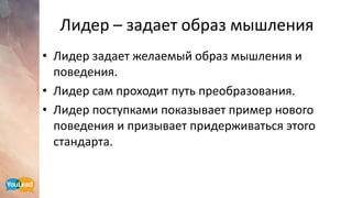 Лидер – задает образ мышления
• Лидер задает желаемый образ мышления и
поведения.
• Лидер сам проходит путь преобразования.
• Лидер поступками показывает пример нового
поведения и призывает придерживаться этого
стандарта.
 