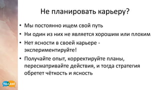 Не планировать карьеру?
• Мы постоянно ищем свой путь
• Ни один из них не является хорошим или плохим
• Нет ясности в своей карьере -
экспериментируйте!
• Получайте опыт, корректируйте планы,
пересматривайте действия, и тогда стратегия
обретет чёткость и ясность
 