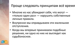 Проще следовать принципам всё время
• Многие из нас убеждают себя, что могут —
«только один раз» — нарушить собственные
личные правила.
• Внутренне мы оправдываем эти маленькие
отступления.
• Когда мы впервые принимаем подобные
решения, ни одно из них не выглядит как
судьбоносное.
 