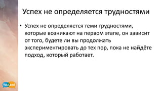 Успех не определяется трудностями
• Успех не определяется теми трудностями,
которые возникают на первом этапе, он зависит
от того, будете ли вы продолжать
экспериментировать до тех пор, пока не найдёте
подход, который работает.
 