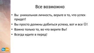 Все возможно
• Вы уникальная личность, верьте в то, что успех
придет!
• Вы просто должны добиться успеха, вот и все !
• Важно только то, во что верите Вы!
• Всегда идите в перед!
 