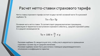 Расчет нетто-ставки страхового тарифа
Нетто-ставка страхового тарифа состоит из двух частей: основной части То и рисковой
надбавки Тр.
Тn =То +Тр
Основная часть нетто-ставки То соответствует средним выплатам страховщика,
зависящим от вероятности наступления страхового события q , средней страховой суммы
S и среднего возмещения Sв
То = 100 ×
𝑆в
𝑆
× 𝑞
Рисковая надбавка Тр вводится для того, чтобы учесть вероятность превышения
страховых случаев над их среднем значением.
Рисковая надбавка может быть рассчитана с помощью среднеквадратичного
отклонения и коэффициента гарантии
 
