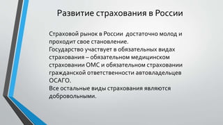 Развитие страхования в России
Страховой рынок в России достаточно молод и
проходит свое становление.
Государство участвует в обязательных видах
страхования – обязательном медицинском
страховании ОМС и обязательном страховании
гражданской ответственности автовладельцев
ОСАГО.
Все остальные виды страхования являются
добровольными.
 