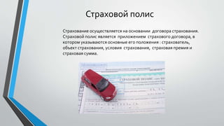 Страховой полис
Страхование осуществляется на основании договора страхования.
Страховой полис является приложением страхового договора, в
котором указываются основные его положения : страхователь,
объект страхования, условия страхования, страховая премия и
страховая сумма.
 