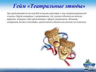 Гейм «Театральные этюды»
Три представителя от каждой команды проходят в зону импровизированной
«сцены» берут конверты с открытками, где указано объект или явление
природы, которые надо представить в форме пантомимы. Команда
соперников должен отгадать, какой именно объект или явление им показали.
 