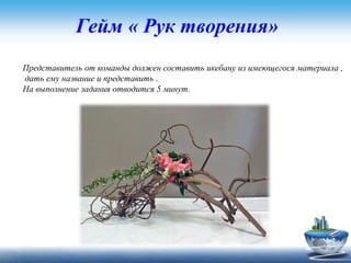 Гейм « Рук творения»
Представитель от команды должен составить икебану из имеющегося материала ,
дать ему название и представить .
На выполнение задания отводится 5 минут.
 