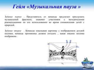 Гейм «Музыкальная пауза »
Задание первое . Представитель от команды предлагает прослушать
музыкальный фрагмент, знакомит участников с методическими
рекомендациями по его использованию во время ознакомления детей с
природой.
Задание второе . Команды показываю картинку с изображением детской
песенки, команда противника должна отгадать , какая именно песенка
изображена .
 