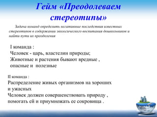 Гейм «Преодолеваем
стереотипы»
Задача команд определить негативные последствия известных
стереотипов в содержании экологического воспитания дошкольников и
найти пути их преодоления
I команда :
Человек - царь, властелин природы;
Животные и растения бывают вредные ,
опасные и полезные
II команда :
Распределение живых организмов на хороших
и ужасных
Человек должен совершенствовать природу ,
помогать ей и приумножать ее сокровища .
 