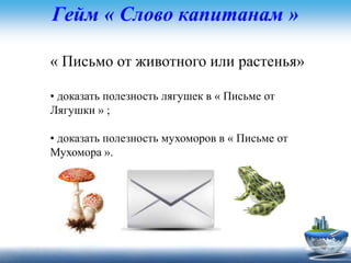 Гейм « Слово капитанам »
« Письмо от животного или растенья»
• доказать полезность лягушек в « Письме от
Лягушки » ;
• доказать полезность мухоморов в « Письме от
Мухомора ».
 