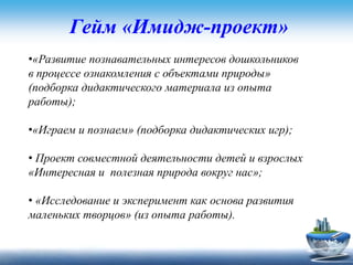 Гейм «Имидж-проект»
•«Развитие познавательных интересов дошкольников
в процессе ознакомления с объектами природы»
(подборка дидактического материала из опыта
работы);
•«Играем и познаем» (подборка дидактических игр);
• Проект совместной деятельности детей и взрослых
«Интересная и полезная природа вокруг нас»;
• «Исследование и эксперимент как основа развития
маленьких творцов» (из опыта работы).
 