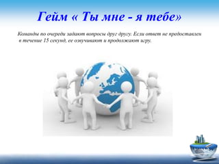 Гейм « Ты мне - я тебе»
Команды по очереди задают вопросы друг другу. Если ответ не предоставлен
в течение 15 секунд, ее озвучивают и продолжают игру.
 