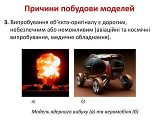 3. Випробування об’єкта-оригіналу є дорогим,
небезпечним або неможливим (авіаційні та космічні
випробування, медичне обладнання).
Причини побудови моделей
Модель ядерного вибуху (а) та аеромобіля (б)
 