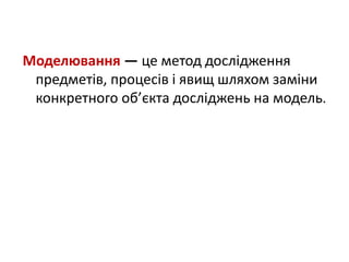 Моделювання — це метод дослідження
предметів, процесів і явищ шляхом заміни
конкретного об’єкта досліджень на модель.
 