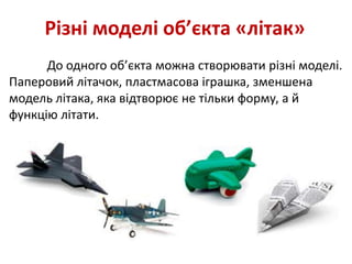 Різні моделі об’єкта «літак»
До одного об’єкта можна створювати різні моделі.
Паперовий літачок, пластмасова іграшка, зменшена
модель літака, яка відтворює не тільки форму, а й
функцію літати.
 