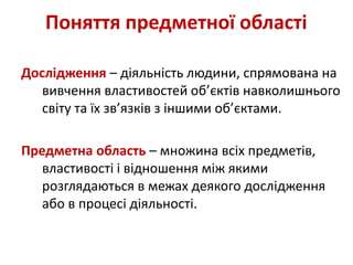 Дослідження – діяльність людини, спрямована на
вивчення властивостей об’єктів навколишнього
світу та їх зв’язків з іншими об’єктами.
Предметна область – множина всіх предметів,
властивості і відношення між якими
розглядаються в межах деякого дослідження
або в процесі діяльності.
Поняття предметної області
 
