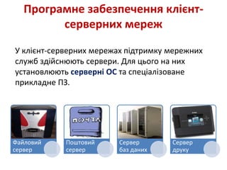 Програмне забезпечення клієнт-
серверних мереж
У клієнт-серверних мережах підтримку мережних
служб здійснюють сервери. Для цього на них
установлюють серверні ОС та спеціалізоване
прикладне ПЗ.
Файловий
сервер
Поштовий
сервер
Сервер
баз даних
Сервер
друку
 