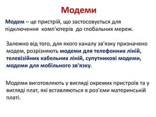 Модеми
Модем – це пристрій, що застосовується для
підключення комп'ютерів до глобальних мереж.
Залежно від того, для якого каналу зв'язку призначено
модем, розрізняють модеми для телефонних ліній,
телевізійних кабельних ліній, супутникові модеми,
модеми для мобільного зв'язку.
Модеми виготовляють у вигляді окремих пристроїв та у
вигляді плат, які вставляються в роз’єми материнській
платі.
 