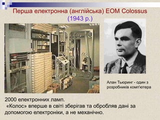 Перша електронна (англійська) ЕОМ Colossus
(1943 р.)
Алан Тьюринг - один з
розробників комп'ютера
2000 електронних ламп.
«Колос» вперше в світі зберігав та обробляв дані за
допомогою електроніки, а не механічно.
 