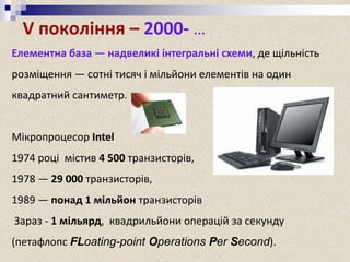 V покоління – 2000- …
Елементна база — надвеликі інтегральні схеми, де щільність
розміщення — сотні тисяч і мільйони елементів на один
квадратний сантиметр.
Мікропроцесор Intel
1974 році містив 4 500 транзисторів,
1978 — 29 000 транзисторів,
1989 — понад 1 мільйон транзисторів
Зараз - 1 мільярд, квадрильйони операцій за секунду
(петафлопс FLoating-point Operations Per Second).
 