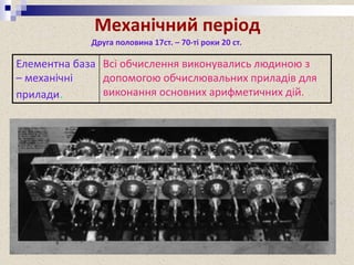Механічний період
Елементна база
– механічні
прилади.
Всі обчислення виконувались людиною з
допомогою обчислювальних приладів для
виконання основних арифметичних дій.
Друга половина 17ст. – 70-ті роки 20 ст.
Найпершою машиною для обчислення називають сумуючу машину
Леонардо да Вінчі 1500р.(Мадридський кодекс) (Була реконструйована
фірмою IBM для реклами. Вона виконувала додавання і віднімання).
 