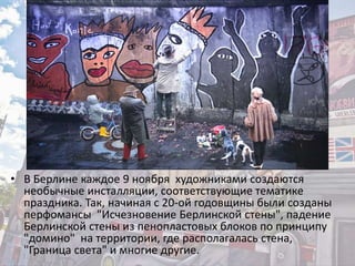 • В Берлине каждое 9 ноября художниками создаются
необычные инсталляции, соответствующие тематике
праздника. Так, начиная с 20-ой годовщины были созданы
перфомансы "Исчезновение Берлинской стены", падение
Берлинской стены из пенопластовых блоков по принципу
"домино" на территории, где располагалась стена,
"Граница света" и многие другие.
 