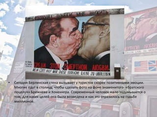 • Сегодня Берлинская стена вызывает у туристов скорее позитивными эмоции.
Многие едут в столицу, чтобы сделать фото на фоне знаменитого «братского
поцелуя» Брежнева и Хонеккера. Современный человек мало задумывается о
том, для каких целей она была возведена и как это отразилось на судьбе
миллионов.
 