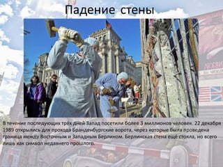 В течение последующих трёх дней Запад посетили более 3 миллионов человек. 22 декабря
1989 открылись для прохода Бранденбургские ворота, через которые была проведена
граница между Восточным и Западным Берлином. Берлинская стена ещё стояла, но всего
лишь как символ недавнего прошлого.
Падение стены
 