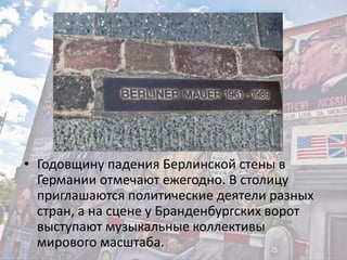• Годовщину падения Берлинской стены в
Германии отмечают ежегодно. В столицу
приглашаются политические деятели разных
стран, а на сцене у Бранденбургских ворот
выступают музыкальные коллективы
мирового масштаба.
 
