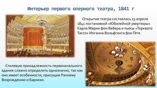 Интерьер первого оперного театра, 1841 г
Открытие театра состоялось 13 апреля
1841 постановкой «Юбилейной увертюры»
Карла Марии фон Вебера и пьесы «Торквато
Тассо» Иоганна Вольфганга фон Гёте.
Стилевую принадлежность первоначального
здания сложно определить однозначно, так как
оно имеет особенности, присущие Раннему
Возрождению и Барокко.
 