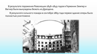 В результате поражения Революции 1848–1849 годов в Германии Земпер и
Вагнер были вынуждены бежать из Дрездена.
В результате сильного пожара в сентябре 1869 года первое здание оперы было
полностью уничтожено
 