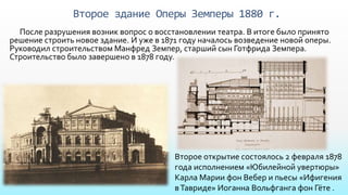 Второе здание Оперы Земперы 1880 г.
После разрушения возник вопрос о восстановлении театра. В итоге было принято
решение строить новое здание. И уже в 1871 году началось возведение новой оперы.
Руководил строительством Манфред Земпер, старший сын Готфрида Земпера.
Строительство было завершено в 1878 году.
Второе открытие состоялось 2 февраля 1878
года исполнением «Юбилейной увертюры»
Карла Марии фон Вебер и пьесы «Ифигения
вТавриде» Иоганна Вольфганга фон Гёте .
 