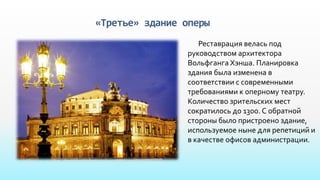 «Третье» здание оперы
Реставрация велась под
руководством архитектора
Вольфганга Хэнша. Планировка
здания была изменена в
соответствии с современными
требованиями к оперному театру.
Количество зрительских мест
сократилось до 1300. С обратной
стороны было пристроено здание,
используемое ныне для репетиций и
в качестве офисов администрации.
 
