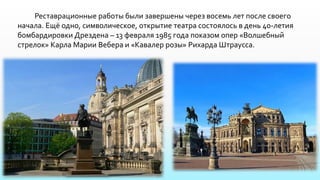 Реставрационные работы были завершены через восемь лет после своего
начала. Ещё одно, символическое, открытие театра состоялось в день 40-летия
бомбардировки Дрездена – 13 февраля 1985 года показом опер «Волшебный
стрелок» Карла Марии Вебера и «Кавалер розы» Рихарда Штраусса.
 