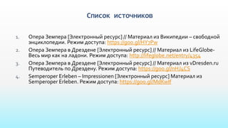 Список источников
1. Опера Земпера [Электронный ресурс] // Материал из Википедии – свободной
энциклопедии. Режим доступа: https://goo.gl/HY7Pw
2. Опера Земпера в Дрездене [Электронный ресурс] // Материал из LifeGlobe-
Весь мир как на ладони. Режим доступа: http://lifeglobe.net/entry/4354
3. Опера Земпера в Дрездене [Электронный ресурс] // Материал из vDresden.ru
Путеводитель по Дрездену. Режим доступа: https://goo.gl/nHJ4CS
4. Semperoper Erleben – Impressionen [Электронный ресурс] Материал из
Semperoper Erleben. Режим доступа: https://goo.gl/MdKwIf
 