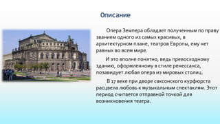 Описание
Опера Земпера обладает полученным по праву
званием одного из самых красивых, в
архитектурном плане, театров Европы, ему нет
равных во всем мире.
И это вполне понятно, ведь превосходному
зданию, оформленному в стиле ренессанса,
позавидует любая опера из мировых столиц.
В 17 веке при дворе саксонского курфюрста
расцвела любовь к музыкальным спектаклям. Этот
период считается отправной точкой для
возникновения театра.
 