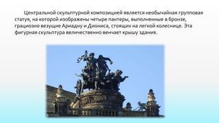 Центральной скульптурной композицией является необычайная групповая
статуя, на которой изображены четыре пантеры, выполненные в бронзе,
грациозно везущие Ариадну и Диониса, стоящих на легкой колеснице. Эта
фигурная скульптура величественно венчает крышу здания.
 