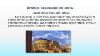 История возникновения оперы
Первое здание оперы 1850–1860 гг.
Еще в 1648 году на месте оперы существовал театр, являвшийся одним из
первых постоянных театров, расположенных к северу от Альп. Впоследствии
поблизости были построены еще 8 театров, а площадь, вокруг которой они были
расположены, получила название Театральной.
 