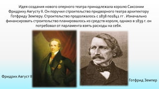 Идея создания нового оперного театра принадлежала королю Саксонии
Фридриху Августу II.Он поручил строительство придворного театра архитектору
Готфриду Земперу. Строительство продолжалось с 1838 по1841 гг . Изначально
финансировать строительство планировалось из средств короля, однако в 1839 г. он
потребовал от парламента взять расходы на себя.
Фридрих Август II
Готфрид Земпер
 