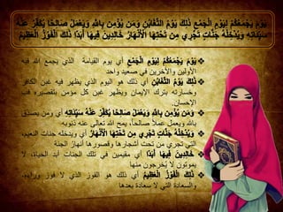 ‫أي‬‫يوم‬‫ال‬‫قيامة‬‫الذي‬‫يجمع‬‫هللا‬‫فيه‬
‫األول‬‫ي‬‫ن‬‫واألخرين‬‫في‬‫صعيد‬‫واحد‬
‫أي‬‫ذلك‬‫هو‬‫اليوم‬‫الذي‬‫يظه‬‫ر‬‫فيه‬‫غبن‬‫الكافر‬
‫وخسارته‬‫بترك‬‫اإليمان‬‫ويظهر‬‫غبن‬‫كل‬‫مؤمن‬‫بتقصيره‬‫ف‬‫ب‬
‫اإلحسان‬.
‫أ‬‫ي‬‫ومن‬‫ِق‬‫يصد‬
‫باهلل‬‫ويعمل‬‫عمال‬،‫صالحا‬‫يمح‬‫هللا‬‫تعالى‬‫عنه‬‫ذنوبه‬
‫أي‬‫ويدخله‬‫جنات‬،‫النعيم‬
‫التي‬‫تجري‬‫من‬‫تحت‬‫أشجارها‬‫وقصورها‬ُ‫أنهار‬‫الجنة‬
‫أي‬‫مقيمين‬‫في‬‫تلك‬‫الجنا‬‫ت‬‫أبد‬،‫الحياة‬‫ال‬
‫يموتون‬‫ال‬‫خرجون‬ُ‫ي‬‫منها‬
‫أي‬‫ذلك‬‫هو‬‫الفوز‬‫الذي‬‫ال‬‫فوز‬،‫وراءه‬
‫والسعادة‬‫التي‬‫ال‬‫سعادة‬‫بعدها‬
 