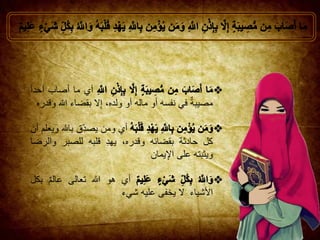 ‫أي‬‫ما‬‫أصاب‬‫أحدا‬
‫مصيبة‬‫في‬‫نفسه‬‫أو‬‫ماله‬‫أو‬،‫ولده‬‫ال‬ِ‫إ‬‫بقضاء‬‫هللا‬‫وقدره‬
‫أي‬‫ومن‬‫ِق‬‫يصد‬‫باهلل‬‫ويعلم‬‫أن‬
‫كل‬‫حادثة‬‫بقضائه‬،‫وقدره‬ِ‫د‬‫يه‬‫قلبه‬‫للصبر‬‫وال‬‫رضا‬
‫ويثبته‬‫على‬‫يمان‬ِ‫اإل‬
‫أي‬‫هو‬‫هللا‬‫تعالى‬‫عالم‬‫بكل‬
‫األشياء‬‫ال‬‫يخفى‬‫عليه‬‫شيء‬
 