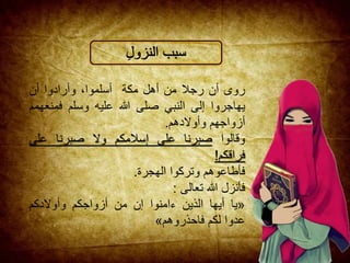 ‫روى‬‫أن‬‫رجال‬‫من‬‫أهل‬‫مكة‬،‫أسلموا‬‫وأرادوا‬‫أن‬
‫يهاجروا‬‫إلى‬‫النبي‬‫صلى‬‫هللا‬‫عليه‬‫وسلم‬‫فمن‬‫عهمم‬
‫أزواجهم‬‫وأوالدهم‬.
‫وقالوا‬‫صبرنا‬‫على‬‫إسالمكم‬‫وال‬‫صبرنا‬‫على‬
‫فراقكم‬!
‫فأطاعوهم‬‫وتركوا‬‫الهجرة‬.
‫فأنزل‬‫هللا‬‫تعالى‬:
«‫يا‬‫أيها‬‫الذين‬‫ءامنوا‬‫إن‬‫من‬‫أزواجكم‬‫وأوالدكم‬
‫عدوا‬‫لكم‬‫فاحذروهم‬»
 