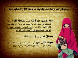 ‫أي‬ِ‫إ‬‫ذا‬
‫تصدقتم‬‫في‬‫سبيل‬‫هللا‬‫عن‬‫طيب‬،‫نفس‬‫فإن‬‫هللا‬‫يضاعف‬
‫لكم‬‫األجر‬‫والثواب‬.‫وفي‬‫تصوير‬‫الصدقة‬‫بصو‬‫رة‬
‫القرض‬‫تلطف‬‫بليغ‬‫في‬‫حسان‬ِ‫اإل‬‫لى‬ِ‫إ‬‫الفق‬‫راء‬
‫أي‬ُ‫ح‬‫ويم‬‫عنكم‬‫سيئاتك‬‫م‬
‫أي‬‫شاكر‬‫للمح‬‫سن‬،‫حسانه‬ِ‫إ‬‫حليم‬
‫بالعباد‬‫حيث‬‫ال‬‫يعالجهم‬‫بالعقوبة‬‫مع‬‫كثرة‬‫ذنو‬‫بهم‬
 